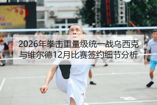 2026年拳击重量级统一战乌西克与维尔德12月比赛签约细节分析